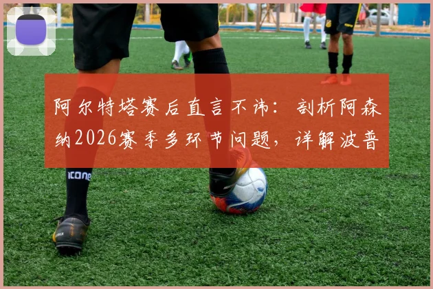阿尔特塔赛后直言不讳：剖析阿森纳2026赛季多环节问题，详解波普对马丁内利关键犯规是否该吃红牌