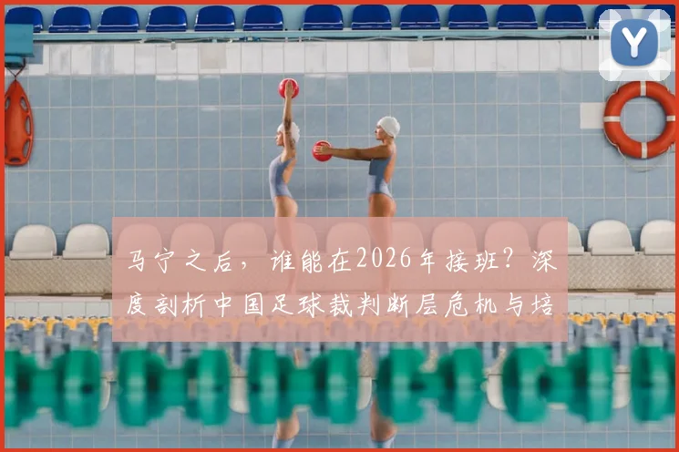 马宁之后,谁能在2026年接班?深度剖析中国足球裁判断层危机与培养困局