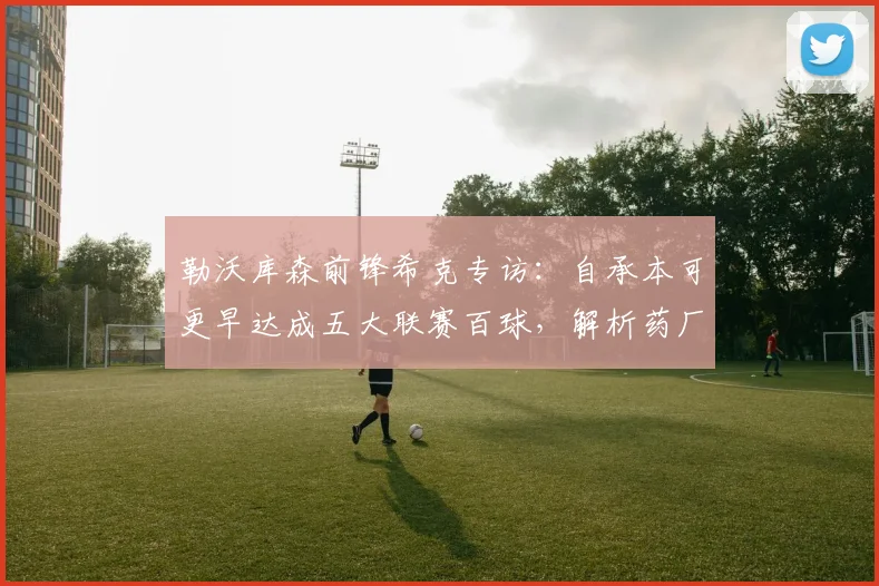 勒沃库森前锋希克专访：自承本可更早达成五大联赛百球，解析药厂冲击2026欧冠资格的关键因素与前景展望