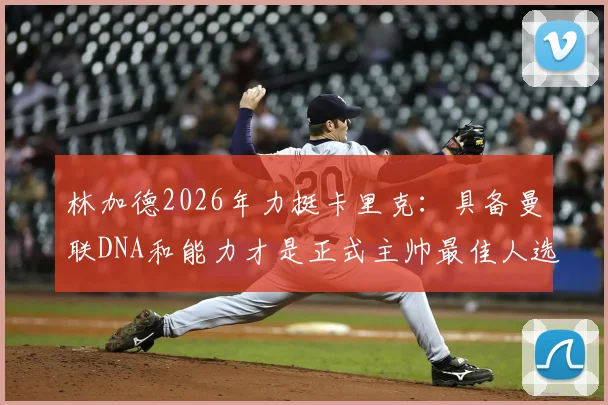 林加德2026年力挺卡里克：具备曼联DNA和能力才是正式主帅最佳人选，详解支持原因与球员看法