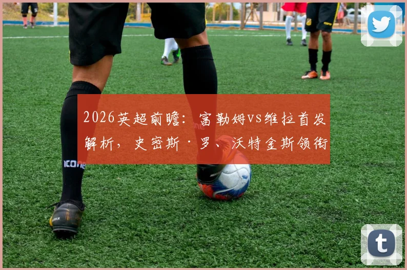 2026英超前瞻：富勒姆vs维拉首发解析，史密斯·罗、沃特金斯领衔，桑乔替补原因探讨