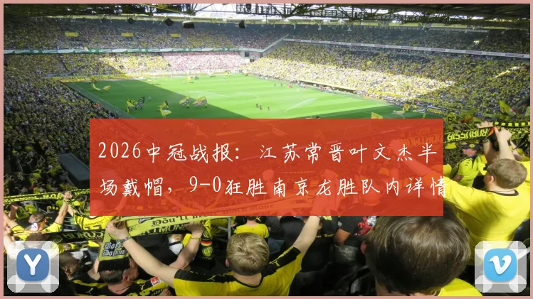 2026中冠战报：江苏常晋叶文杰半场戴帽，9-0狂胜南京龙胜队内详情解读