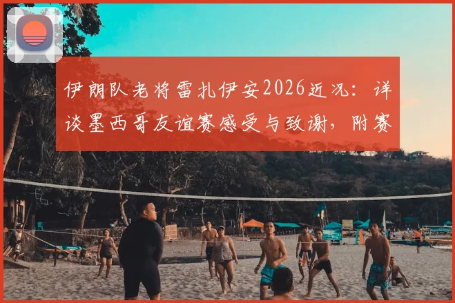 伊朗队老将雷扎伊安2026近况：详谈墨西哥友谊赛感受与致谢，附赛后专访核心内容