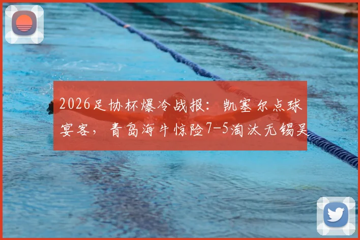 2026足协杯爆冷战报：凯塞尔点球宴客，青岛海牛惊险7-5淘汰无锡吴钩晋级下一轮