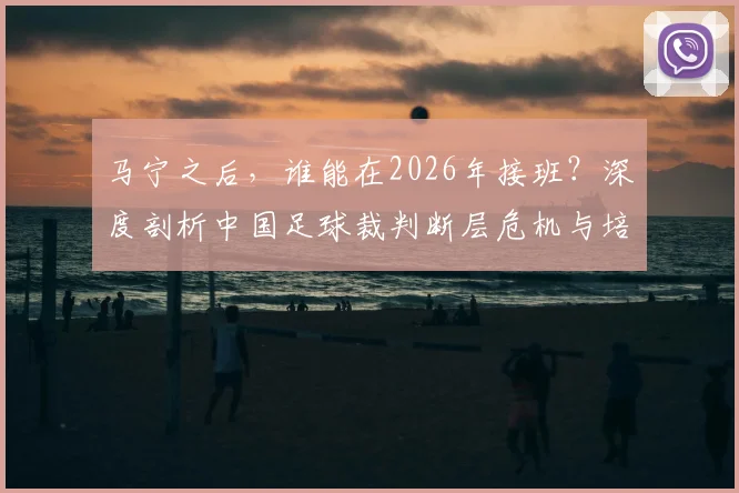 马宁之后，谁能在2026年接班？深度剖析中国足球裁判断层危机与培养困局