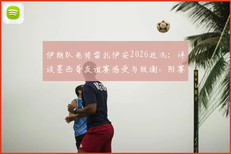 伊朗队老将雷扎伊安2026近况:详谈墨西哥友谊赛感受与致谢,附赛后专访核心内容