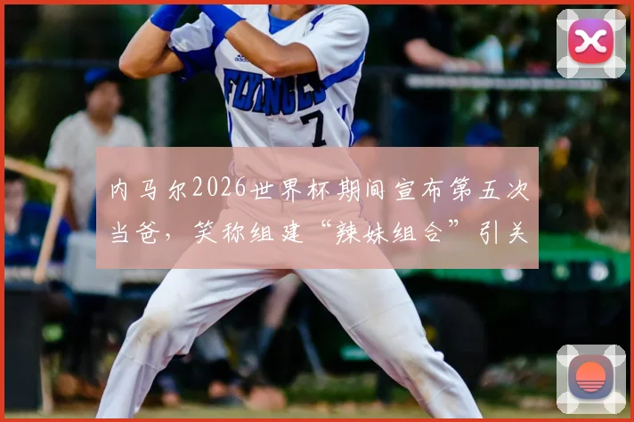 内马尔2026世界杯期间宣布第五次当爸,笑称组建“辣妹组合”引关注,其家庭子女详情一览