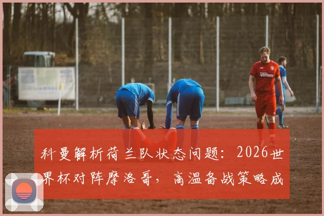 科曼解析荷兰队状态问题：2026世界杯对阵摩洛哥，高温备战策略成关键