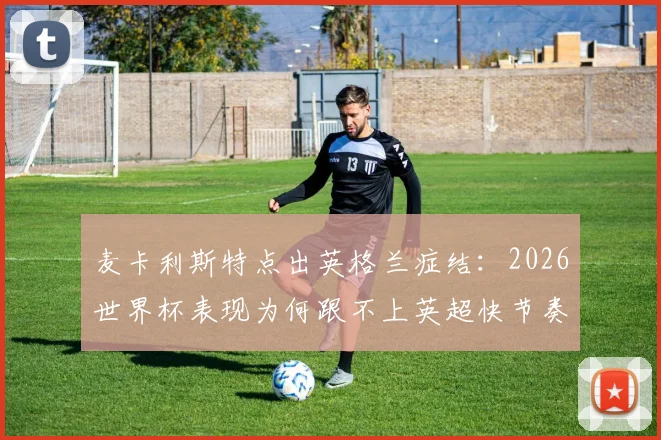 麦卡利斯特点出英格兰症结：2026世界杯表现为何跟不上英超快节奏，战术与球员分析详解